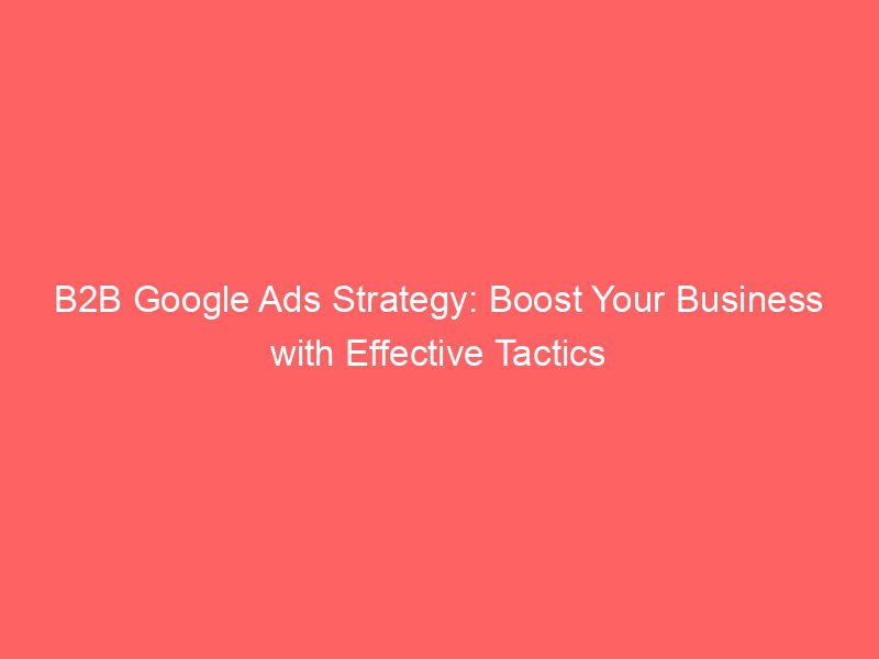B2B Google Ads Strategy Boost Your Business With Effective Tactics