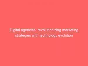 digital agencies revolutionizing marketing strategies with technology evolution 149608