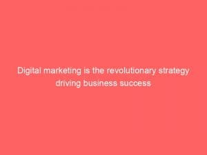 Digital Marketing Is The Revolutionary Strategy Driving Business Success 149526