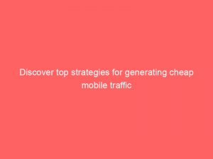 discover top strategies for generating cheap mobile traffic 144875