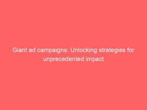 giant ad campaigns unlocking strategies for unprecedented impact 148157