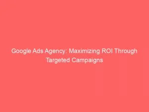 Google Ads Agency Maximizing Roi Through Targeted Campaigns 149305