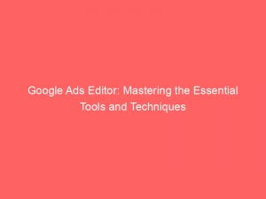 google ads editor mastering the essential tools and techniques 148086