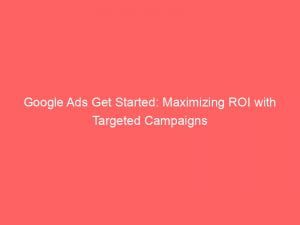 google ads get started maximizing roi with targeted campaigns 152252