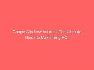 google ads new account the ultimate guide to maximizing roi 150896