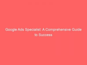Google Ads Specialist A Comprehensive Guide To Success 148048