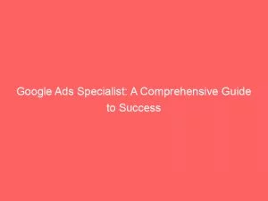 Google Ads Specialist A Comprehensive Guide To Success 148048