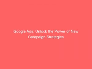 google ads unlock the power of new campaign strategies 149730