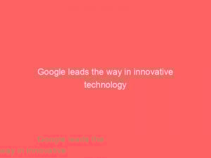 google leads the way in innovative technology 148340