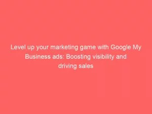 Level Up Your Marketing Game With Google My Business Ads Boosting Visibility And Driving Sales 149533