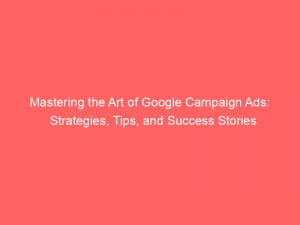 mastering the art of google campaign ads strategies tips and success stories 152168