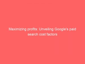 maximizing profits unveiling googles paid search cost factors 150695