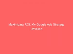 maximizing roi my google ads strategy unveiled 148477