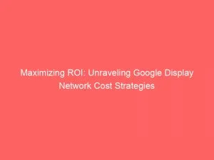 Maximizing Roi: Unraveling Google Display Network Cost Strategies 9 Maximizing Roi Unraveling Google Display Network Cost Strategies 147801