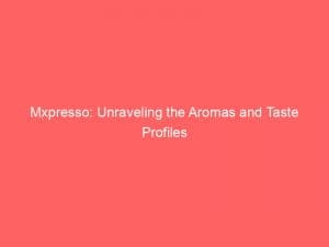 mxpresso unraveling the aromas and taste profiles 146513