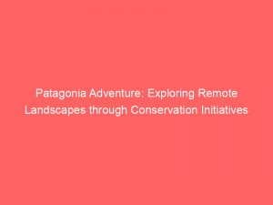 patagonia adventure exploring remote landscapes through conservation initiatives 148981