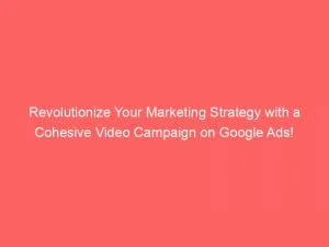 Revolutionize Your Marketing Strategy With A Cohesive Video Campaign On Google Ads 151835