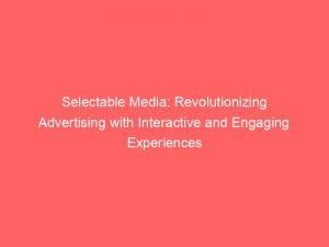 selectable media revolutionizing advertising with interactive and engaging experiences 146231