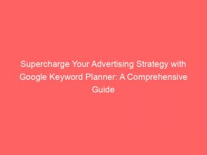 supercharge your advertising strategy with google keyword planner a comprehensive guide 149775