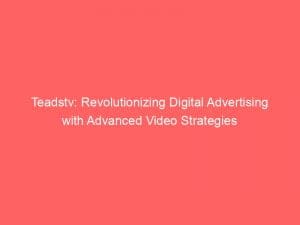 teadstv revolutionizing digital advertising with advanced video strategies 146253
