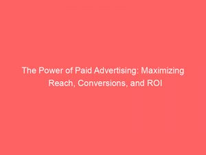 the power of paid advertising maximizing reach conversions and roi 148213