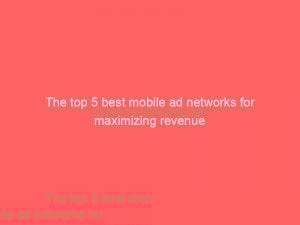 the top 5 best mobile ad networks for maximizing revenue 146946