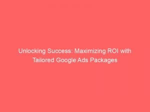 unlocking success maximizing roi with tailored google ads packages 150994