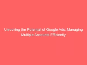 unlocking the potential of google ads managing multiple accounts efficiently 152244