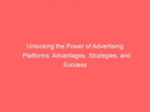 unlocking the power of advertising platforms advantages strategies and success 145054