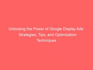 unlocking the power of google display ads strategies tips and optimization techniques 149237