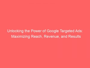 unlocking the power of google targeted ads maximizing reach revenue and results 150907