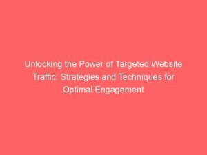 unlocking the power of targeted website traffic strategies and techniques for optimal engagement 144705