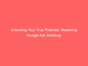 unlocking your true potential mastering google ads skillshop 148670