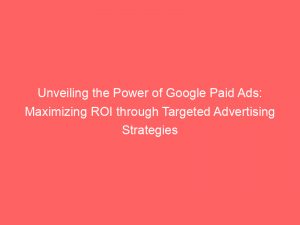 unveiling the power of google paid ads maximizing roi through targeted advertising strategies 149014