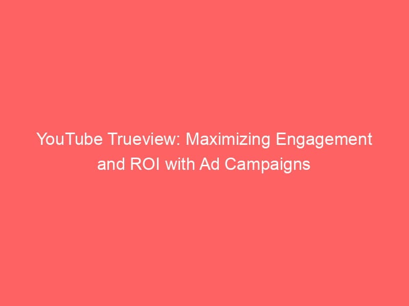 YouTube Trueview: Maximizing Engagement And ROI With Ad Campaigns ...