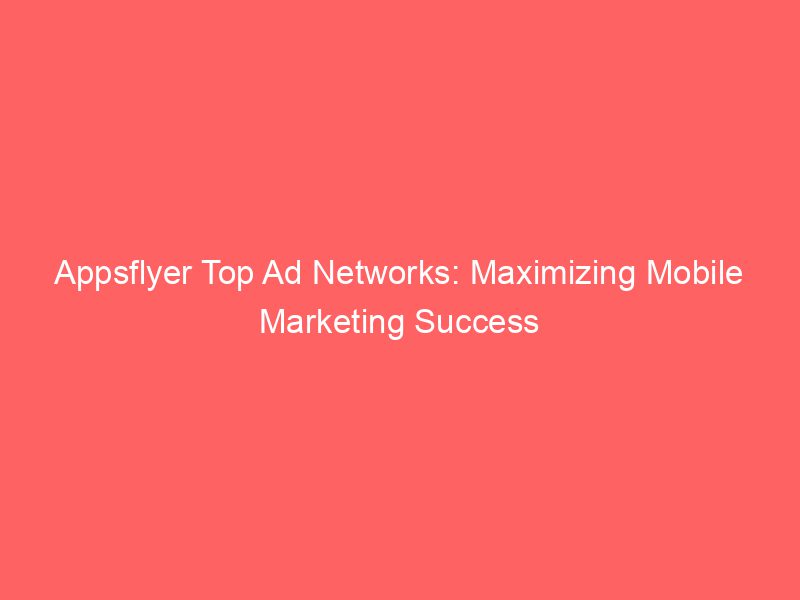 Appsflyer Top Ad Networks Maximizing Mobile Marketing Success