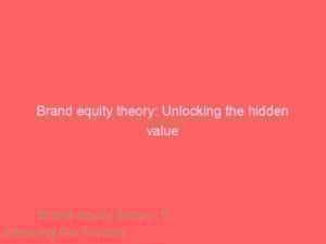 brand equity theory unlocking the hidden value 309235 1