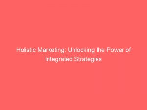 holistic marketing unlocking the power of integrated strategies 324354 1