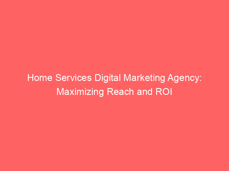 Home Services Digital Marketing Agency Maximizing Reach And ROI