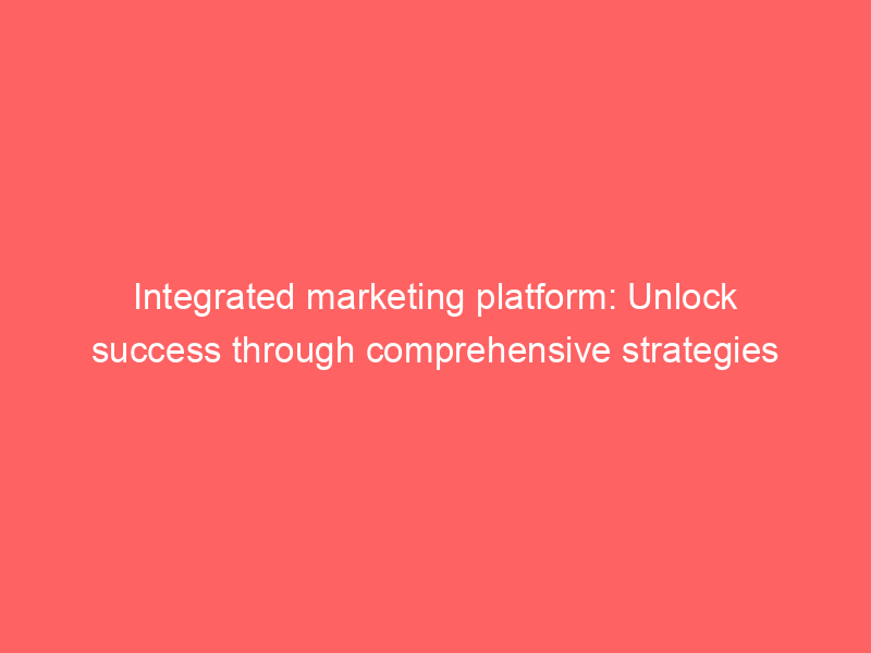 Integrated Marketing Platform: Unlock Success Through Comprehensive ...