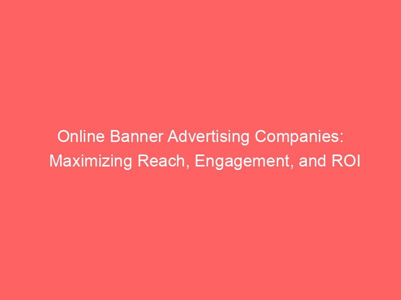 Online Banner Advertising Companies Maximizing Reach, Engagement, And