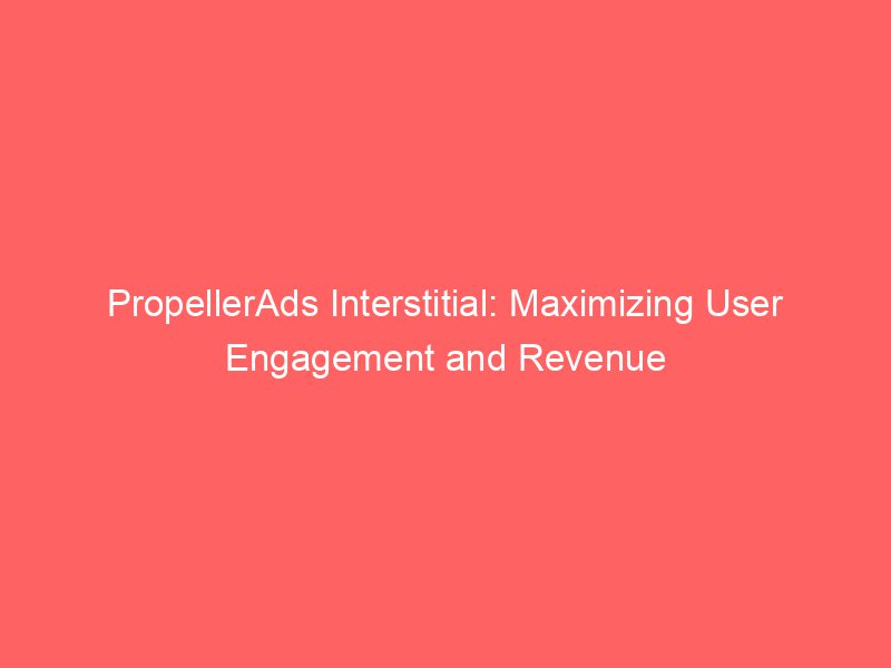 PropellerAds Interstitial Maximizing User Engagement And Revenue