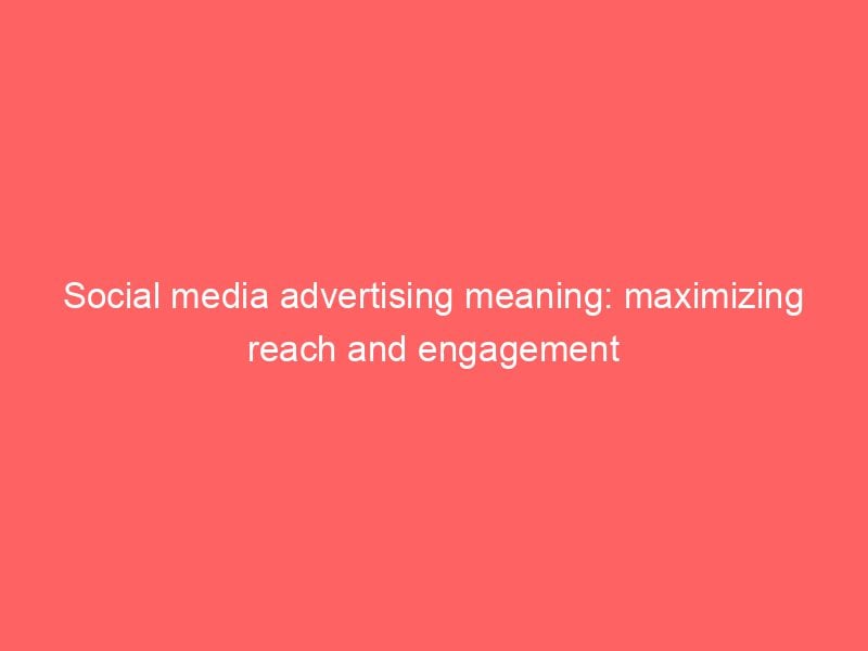 Social Media Advertising Meaning Maximizing Reach And Engagement