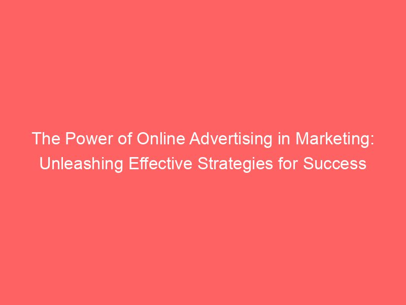The Power Of Online Advertising In Marketing Unleashing Effective Strategies For Success
