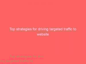 top strategies for driving targeted traffic to website 304189 1