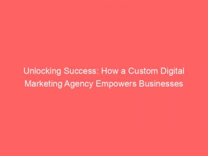 unlocking success how a custom digital marketing agency empowers businesses 283232 1