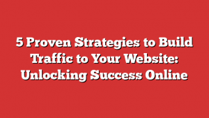 5 Proven Strategies to Build Traffic to Your Website: Unlocking Success Online