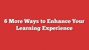 6 More Ways to Enhance Your Learning Experience 1 6 More Ways to Enhance Your Learning Experience