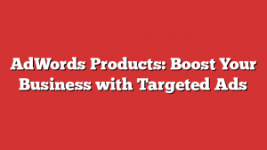 Adwords Products: Boost Your Business With Targeted Ads