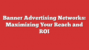 Banner Advertising Networks: Maximizing Your Reach and ROI